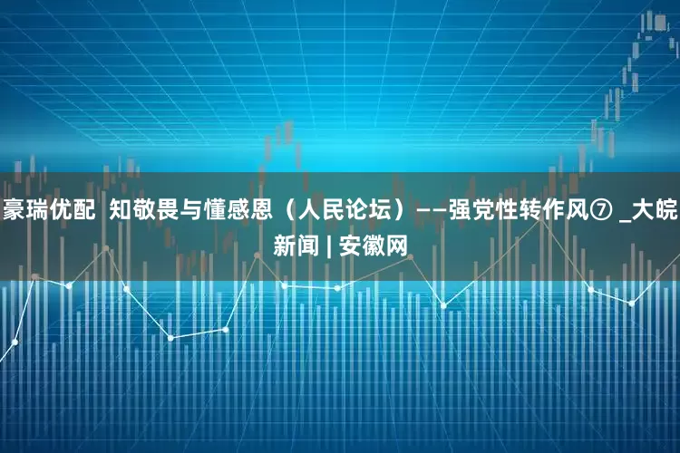 豪瑞优配  知敬畏与懂感恩（人民论坛）——强党性转作风⑦ _大皖新闻 | 安徽网