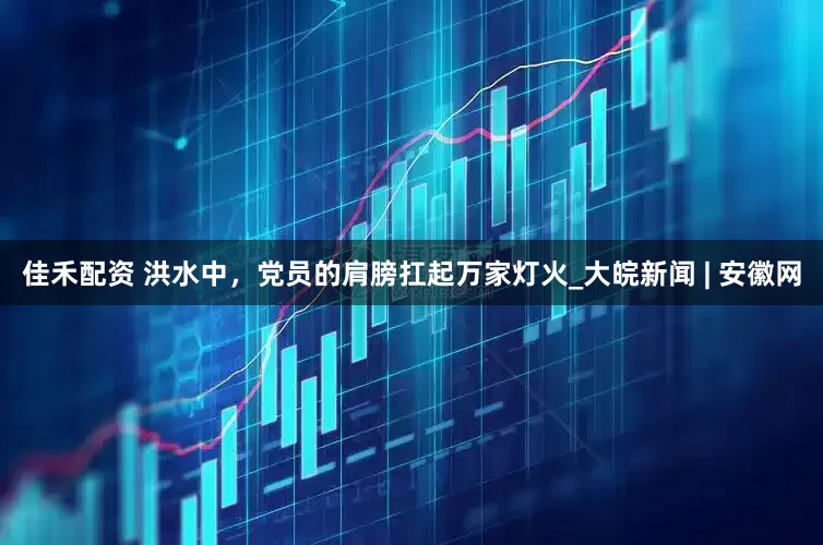 佳禾配资 洪水中，党员的肩膀扛起万家灯火_大皖新闻 | 安徽网