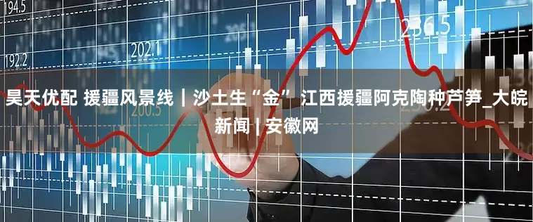 昊天优配 援疆风景线｜沙土生“金” 江西援疆阿克陶种芦笋_大皖新闻 | 安徽网