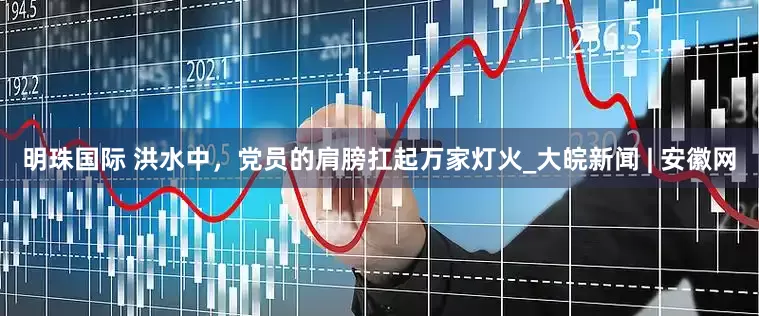 明珠国际 洪水中，党员的肩膀扛起万家灯火_大皖新闻 | 安徽网
