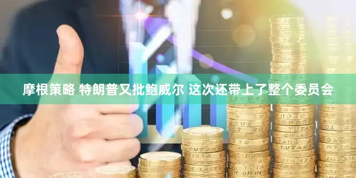 摩根策略 特朗普又批鲍威尔 这次还带上了整个委员会