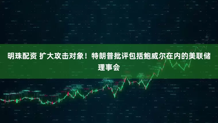 明珠配资 扩大攻击对象！特朗普批评包括鲍威尔在内的美联储理事会