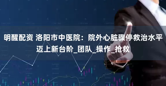 明醒配资 洛阳市中医院：院外心脏骤停救治水平迈上新台阶_团队_操作_抢救