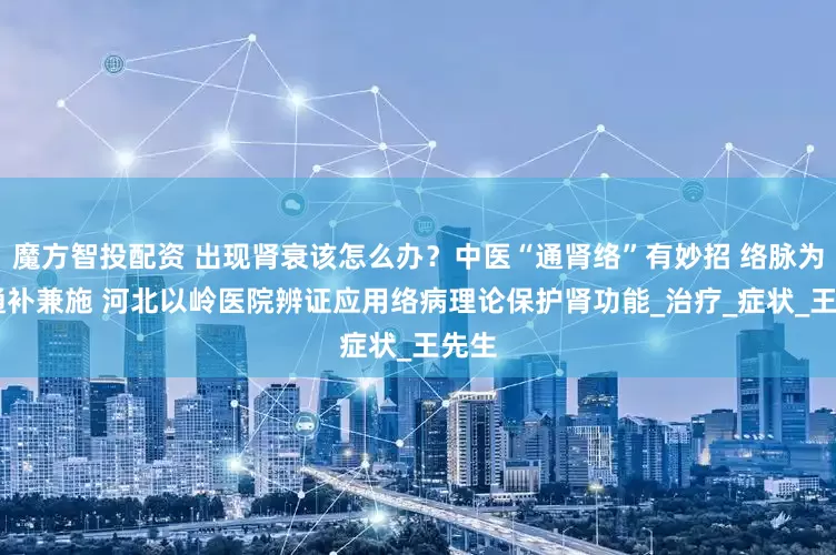 魔方智投配资 出现肾衰该怎么办？中医“通肾络”有妙招 络脉为枢 通补兼施 河北以岭医院辨证应用络病理论保护肾功能_治疗_症状_王先生