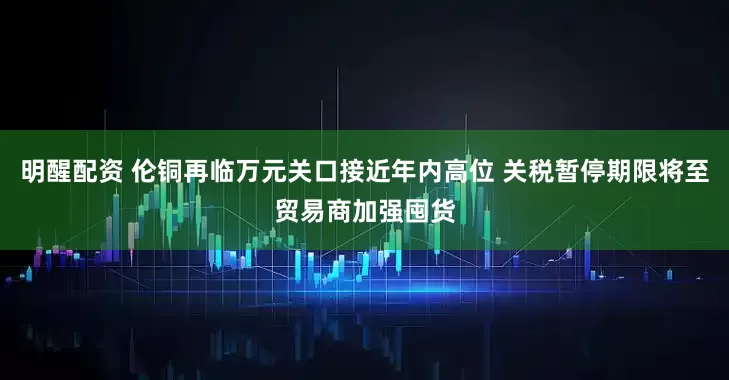 明醒配资 伦铜再临万元关口接近年内高位 关税暂停期限将至贸易商加强囤货