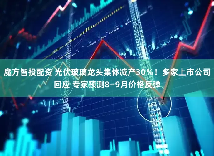 魔方智投配资 光伏玻璃龙头集体减产30％！多家上市公司回应 专家预测8—9月价格反弹