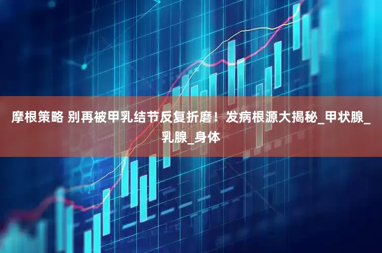 摩根策略 别再被甲乳结节反复折磨！发病根源大揭秘_甲状腺_乳腺_身体