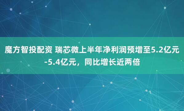 魔方智投配资 瑞芯微上半年净利润预增至5.2亿元-5.4亿元，同比增长近两倍
