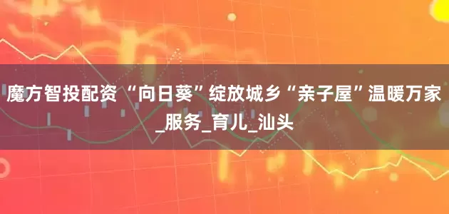 魔方智投配资 “向日葵”绽放城乡“亲子屋”温暖万家_服务_育儿_汕头
