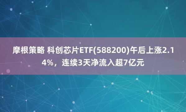 摩根策略 科创芯片ETF(588200)午后上涨2.14%，连续3天净流入超7亿元