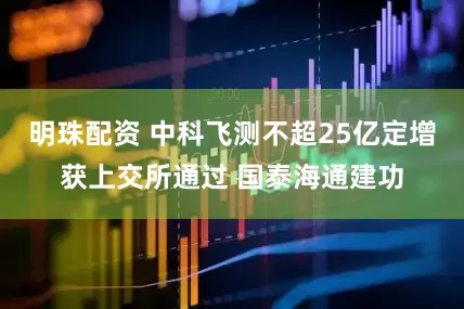 明珠配资 中科飞测不超25亿定增获上交所通过 国泰海通建功