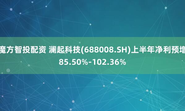 魔方智投配资 澜起科技(688008.SH)上半年净利预增85.50%-102.36%
