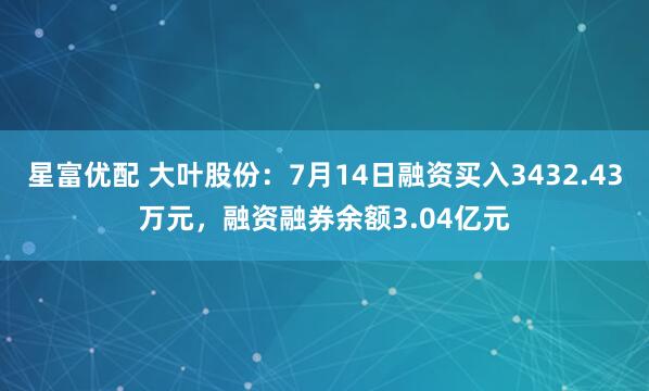 星富优配 大叶股份：7月14日融资买入3432.43万元，融资融券余额3.04亿元