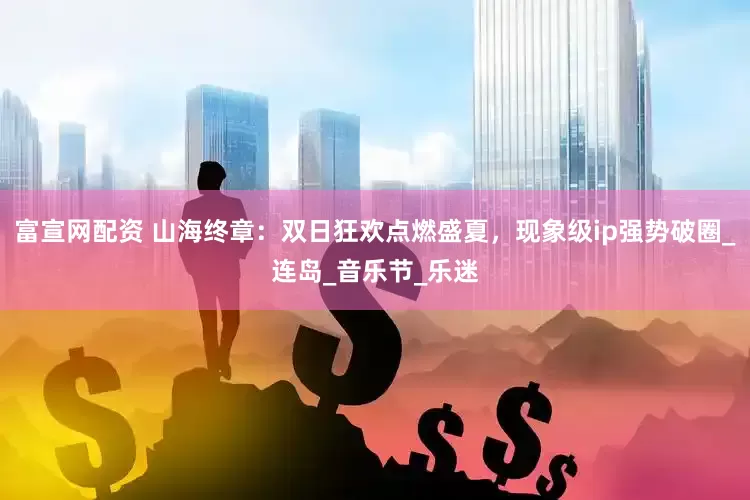 富宣网配资 山海终章：双日狂欢点燃盛夏，现象级ip强势破圈_连岛_音乐节_乐迷