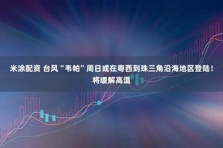 米涂配资 台风“韦帕”周日或在粤西到珠三角沿海地区登陆！将缓解高温
