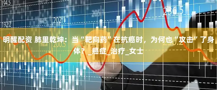 明醒配资 肺里乾坤：当“靶向药”在抗癌时，为何也“攻击”了身体？_癌症_治疗_女士