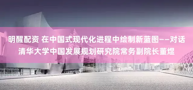 明醒配资 在中国式现代化进程中绘制新蓝图——对话清华大学中国发展规划研究院常务副院长董煜