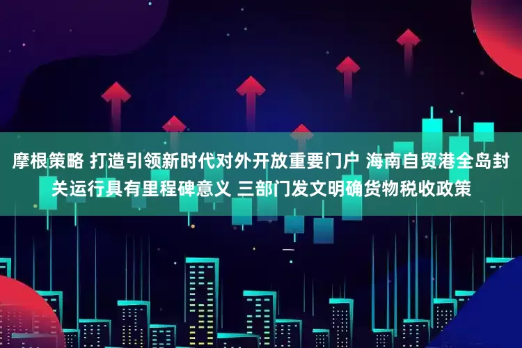 摩根策略 打造引领新时代对外开放重要门户 海南自贸港全岛封关运行具有里程碑意义 三部门发文明确货物税收政策
