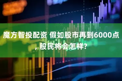 魔方智投配资 假如股市再到6000点, 股民将会怎样?