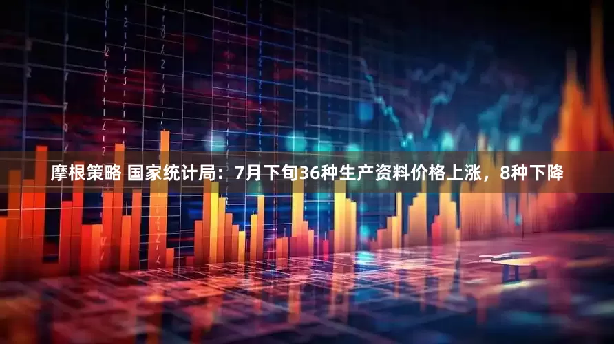 摩根策略 国家统计局：7月下旬36种生产资料价格上涨，8种下降