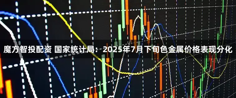 魔方智投配资 国家统计局：2025年7月下旬色金属价格表现分化