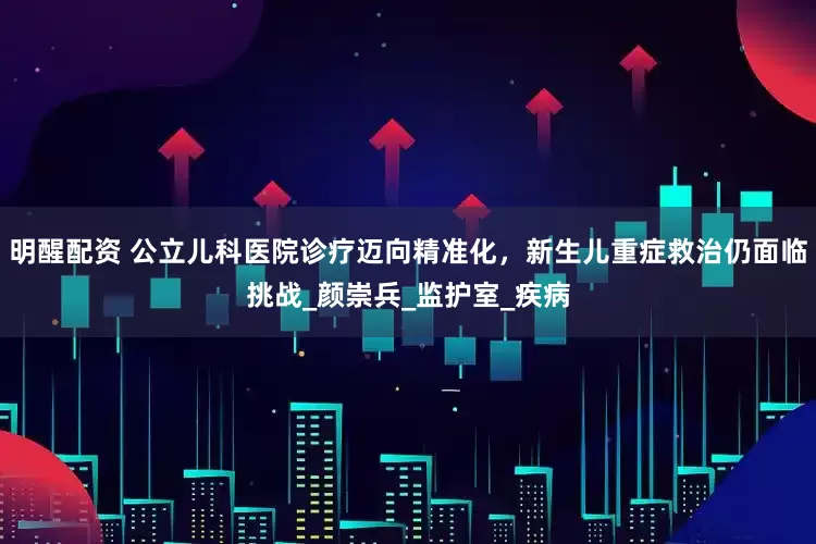 明醒配资 公立儿科医院诊疗迈向精准化，新生儿重症救治仍面临挑战_颜崇兵_监护室_疾病