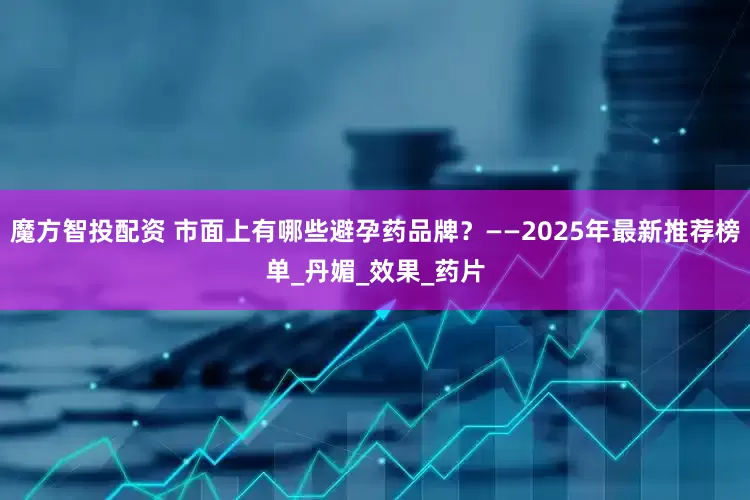 魔方智投配资 市面上有哪些避孕药品牌？——2025年最新推荐榜单_丹媚_效果_药片