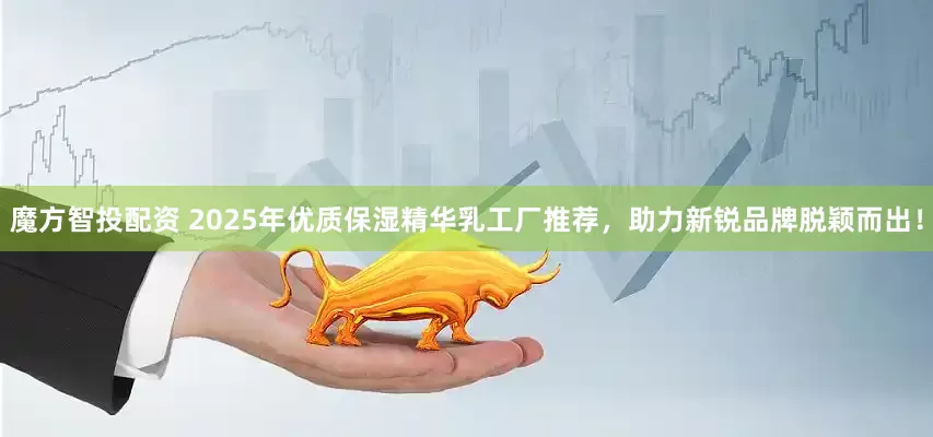 魔方智投配资 2025年优质保湿精华乳工厂推荐，助力新锐品牌脱颖而出！