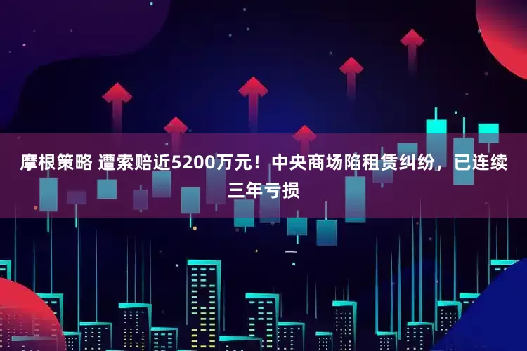 摩根策略 遭索赔近5200万元！中央商场陷租赁纠纷，已连续三年亏损