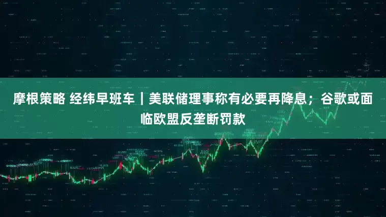 摩根策略 经纬早班车｜美联储理事称有必要再降息；谷歌或面临欧盟反垄断罚款