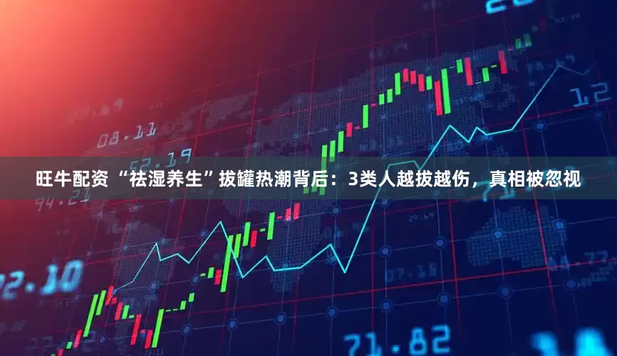 旺牛配资 “祛湿养生”拔罐热潮背后：3类人越拔越伤，真相被忽视
