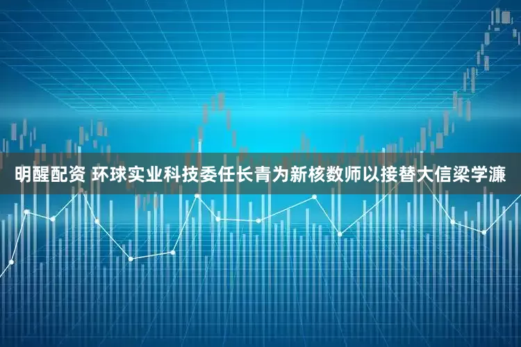 明醒配资 环球实业科技委任长青为新核数师以接替大信梁学濂