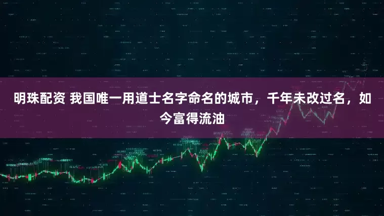 明珠配资 我国唯一用道士名字命名的城市，千年未改过名，如今富得流油