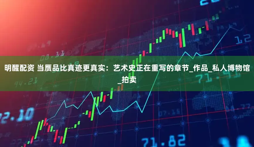 明醒配资 当赝品比真迹更真实：艺术史正在重写的章节_作品_私人博物馆_拍卖
