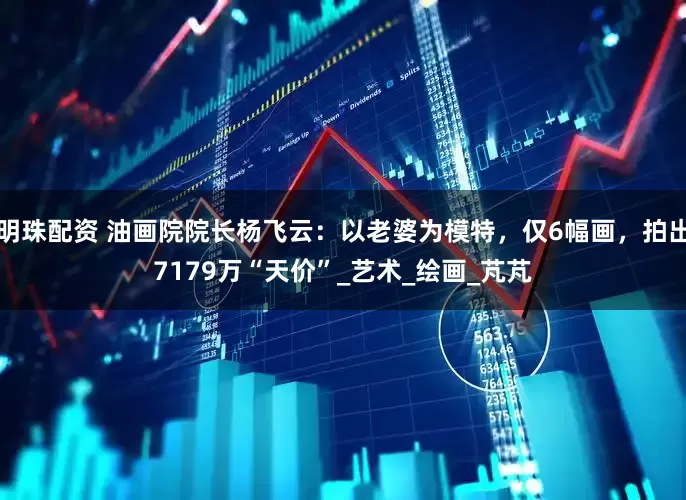 明珠配资 油画院院长杨飞云：以老婆为模特，仅6幅画，拍出7179万“天价”_艺术_绘画_芃芃