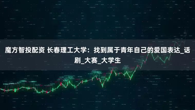 魔方智投配资 长春理工大学：找到属于青年自己的爱国表达_话剧_大赛_大学生