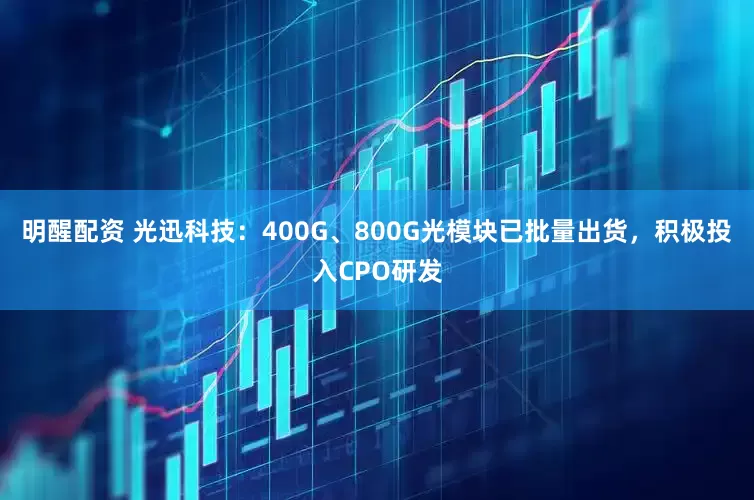 明醒配资 光迅科技：400G、800G光模块已批量出货，积极投入CPO研发