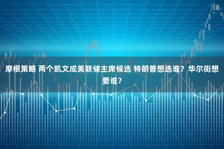 摩根策略 两个凯文成美联储主席候选 特朗普想选谁？华尔街想要谁？