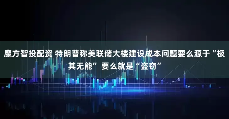 魔方智投配资 特朗普称美联储大楼建设成本问题要么源于“极其无能” 要么就是“盗窃”