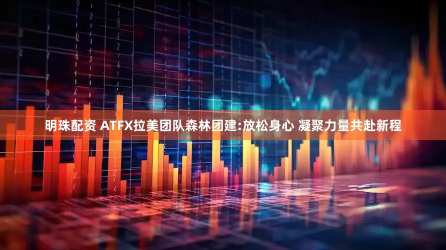 明珠配资 ATFX拉美团队森林团建:放松身心 凝聚力量共赴新程