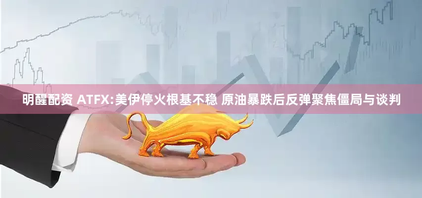 明醒配资 ATFX:美伊停火根基不稳 原油暴跌后反弹聚焦僵局与谈判