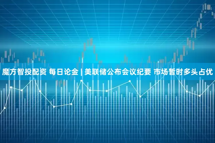 魔方智投配资 每日论金 | 美联储公布会议纪要 市场暂时多头占优