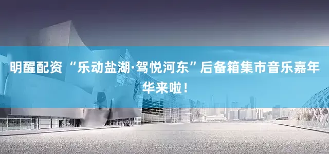 明醒配资 “乐动盐湖·驾悦河东”后备箱集市音乐嘉年华来啦！