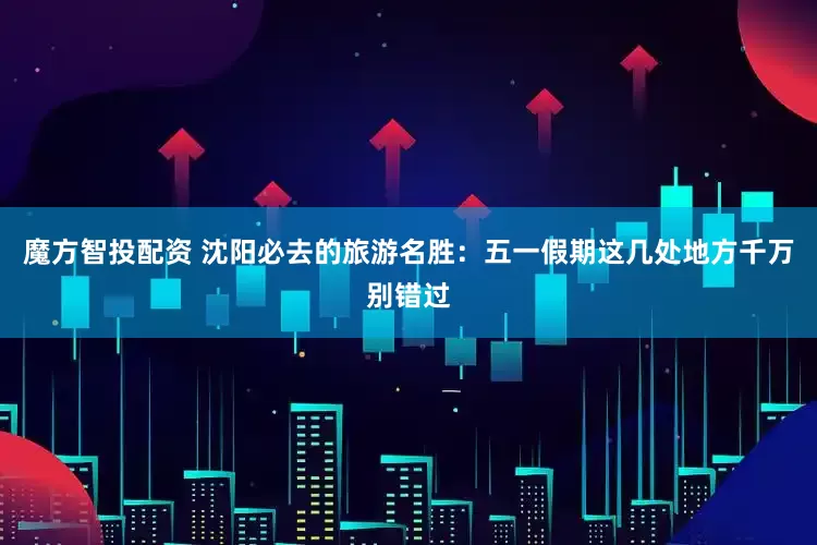 魔方智投配资 沈阳必去的旅游名胜：五一假期这几处地方千万别错过